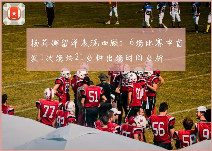 杨莉娜留洋表现回顾：6场比赛中首发1次场均21分钟出场时间分析