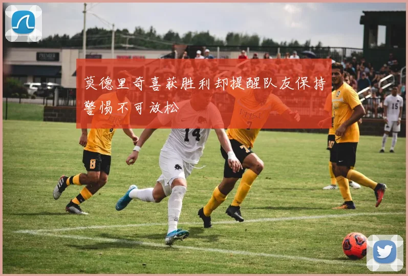 莫德里奇喜获胜利却提醒队友保持警惕不可放松