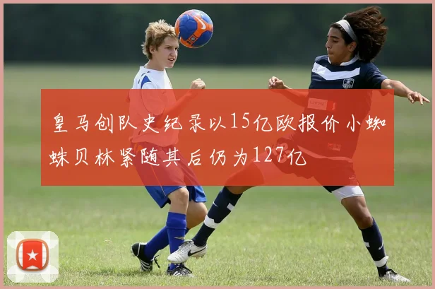 皇马创队史纪录以15亿欧报价小蜘蛛贝林紧随其后仍为127亿