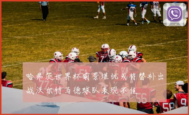 哈弗茨世界杯前景堪忧或将替补出战沃尔特马德球队表现不佳
