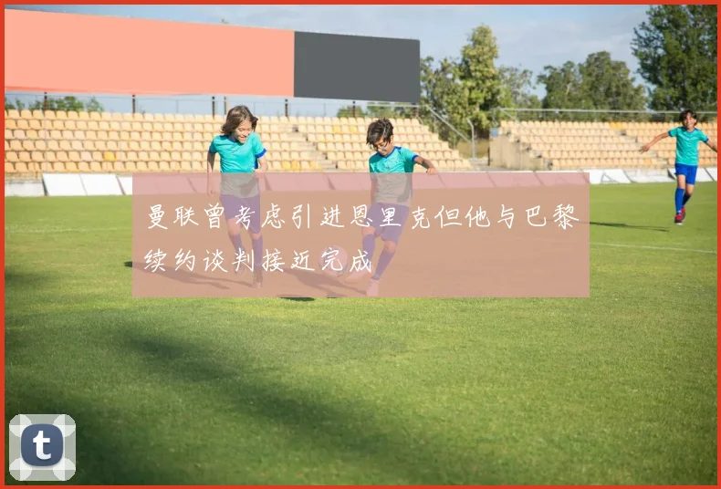 曼联曾考虑引进恩里克但他与巴黎续约谈判接近完成