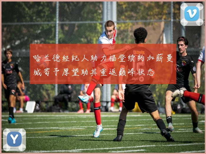 哈兰德经纪人助力福登续约加薪曼城寄予厚望助其重返巅峰状态