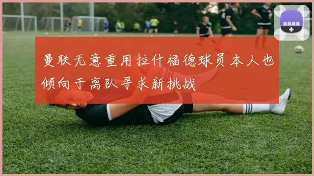 曼联无意重用拉什福德球员本人也倾向于离队寻求新挑战