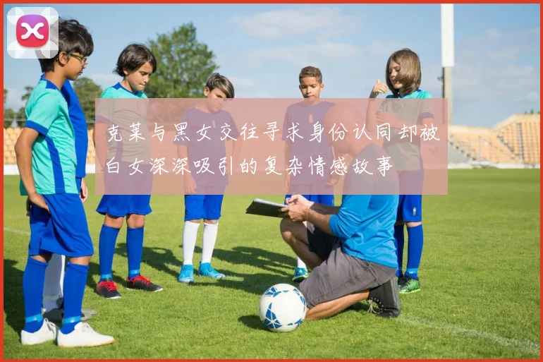 克莱与黑女交往寻求身份认同却被白女深深吸引的复杂情感故事