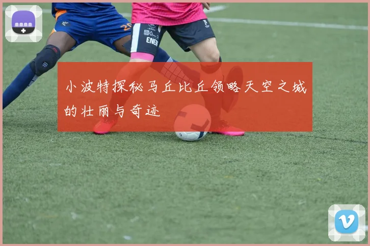 小波特探秘马丘比丘领略天空之城的壮丽与奇迹