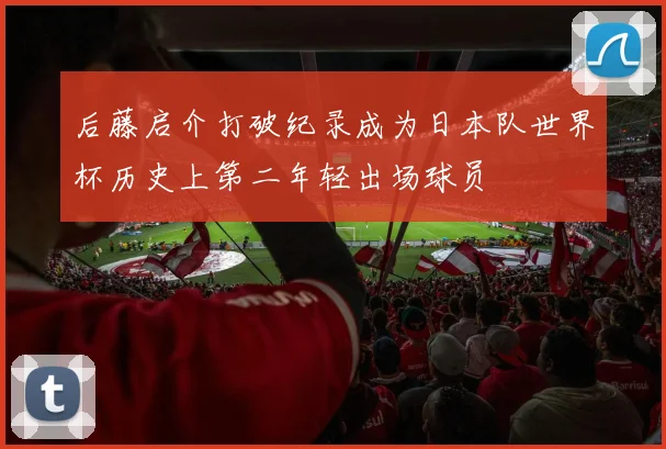 后藤启介打破纪录成为日本队世界杯历史上第二年轻出场球员
