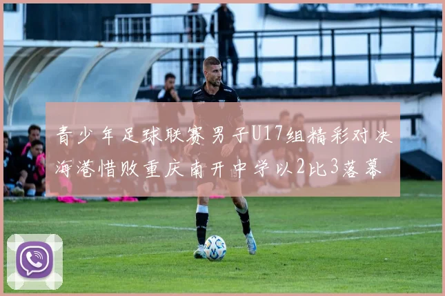 青少年足球联赛男子U17组精彩对决海港惜败重庆南开中学以2比3落幕