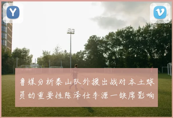 鲁媒分析泰山队外援出战对本土球员的重要性陈泽仕李源一缺席影响显著