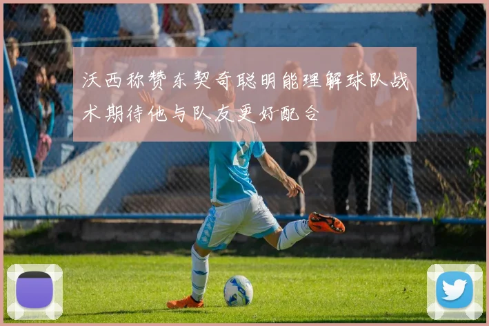 沃西称赞东契奇聪明能理解球队战术期待他与队友更好配合