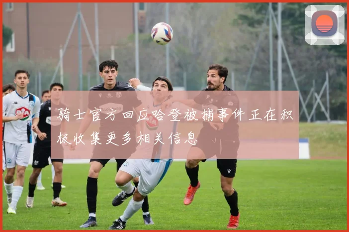 骑士官方回应哈登被捕事件正在积极收集更多相关信息