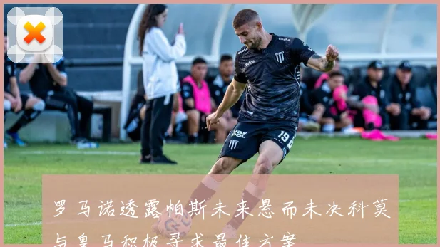 罗马诺透露帕斯未来悬而未决科莫与皇马积极寻求最佳方案