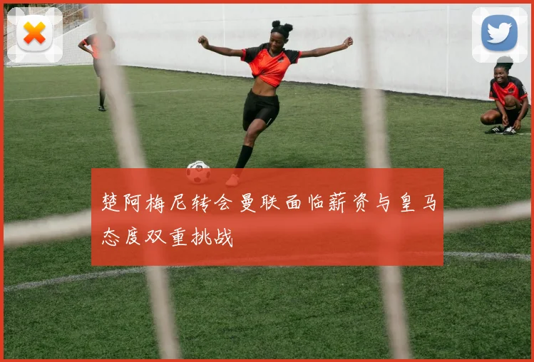楚阿梅尼转会曼联面临薪资与皇马态度双重挑战