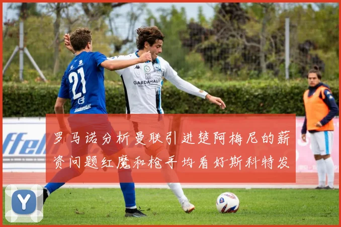 罗马诺分析曼联引进楚阿梅尼的薪资问题红魔和枪手均看好斯科特发展潜力