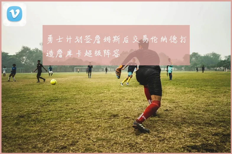 勇士计划签詹姆斯后交易伦纳德打造詹库卡超级阵容
