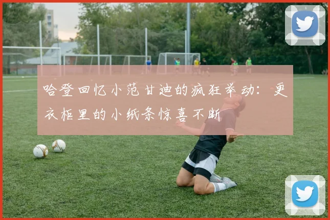哈登回忆小范甘迪的疯狂举动：更衣柜里的小纸条惊喜不断