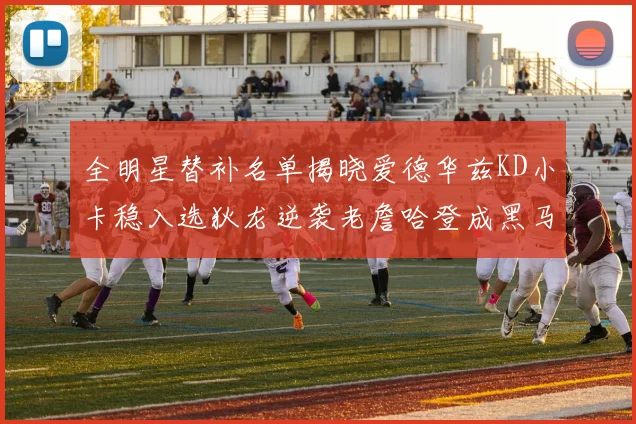全明星替补名单揭晓爱德华兹KD小卡稳入选狄龙逆袭老詹哈登成黑马