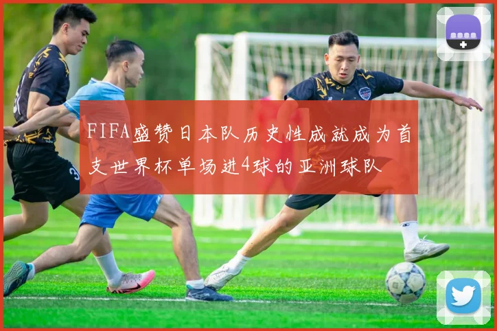 FIFA盛赞日本队历史性成就成为首支世界杯单场进4球的亚洲球队