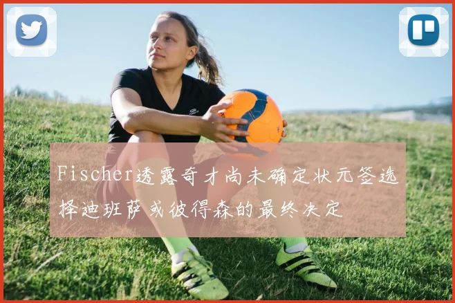 Fischer透露奇才尚未确定状元签选择迪班萨或彼得森的最终决定